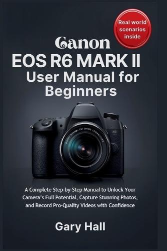 Canon EOS R6 Mark II User Manual for Beginners: A Complete Step-by-Step Manual to Unlock Your Camera's Full Potential, Capture Stunning Photos, and Record Pro-Quality Videos with Confidence