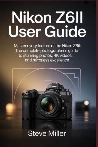 Nikon Z6II User Guide: Master Every Feature of the Nikon Z6II: The Complete Photographer's Guide to Stunning Photos, 4K Videos, and Mirrorless Excellence