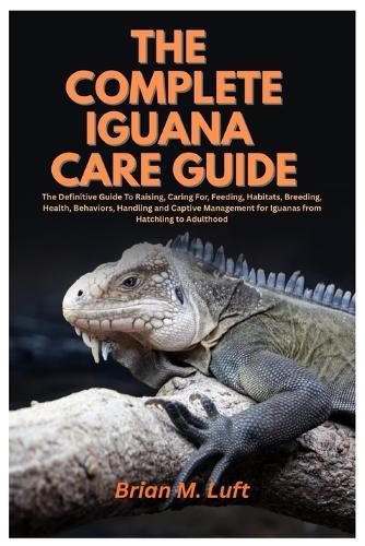 The Complete Iguana Care Guide: The Definitive Guide To Raising, Caring For, Feeding, Habitats, Breeding, Health, Behaviors, Handling and Captive Management for Iguanas from Hatchling to Adulthood