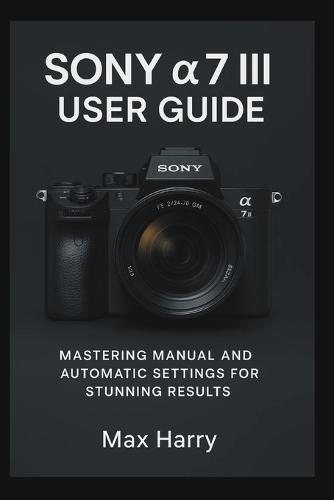 Sony a7 III User Guide: Mastering Manual and Automatic Settings for Stunning Results