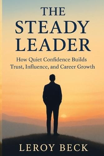 The Steady Leader: How Quiet Confidence Builds Trust, Influence, and Career Growth