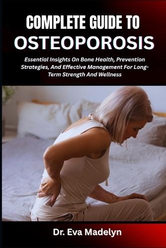 Complete Guide to Osteoporosis: Essential Insights On Bone Health, Prevention Strategies, And Effective Management For Long-Term Strength And Wellness