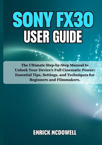 Sony Fx30 User Guide: The Ultimate Step-by-Step Manual to Unlock Your Device's Full Cinematic Power: Essential Tips, Settings, and Techniques for Beginners and Filmmakers.