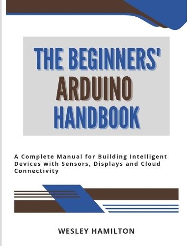 The Beginners' Arduino Handbook: A Complete Manual for Building Intelligent Devices with Sensors, Displays and Cloud Connectivity