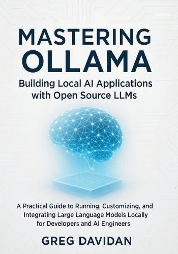 Mastering Ollama: Building Local AI Applications with Open Source LLMs: A Practical Guide to Running, Customizing, and Integrating Large Language Models Locally for Developers and AI Engineers