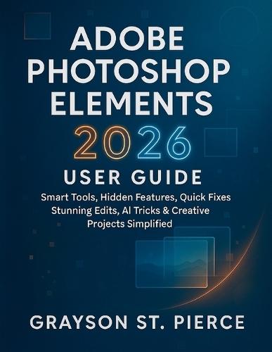 Adobe Photoshop Elements 2026 User Guide: Smart Tools, Hidden Features, Quick Fixes, Stunning Edits, AI Tricks & Creative Projects Simplified