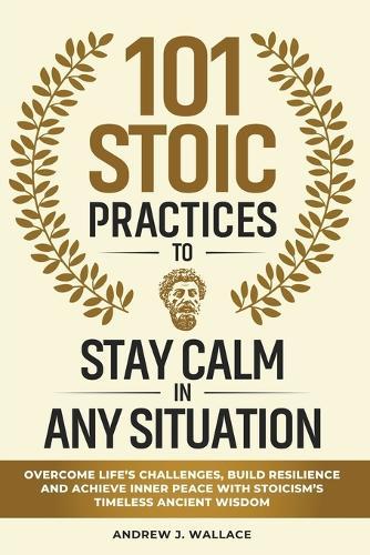 101 Stoic Practices to Stay Calm in Any Situation: Overcome Life's Challenges, Build Resilience, and Achieve Inner Peace with Stoicism's Timeless Ancient Wisdom