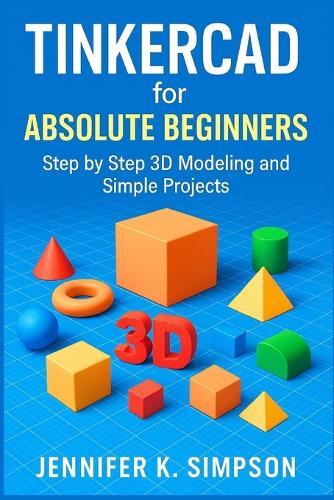 Tinkercad for Absolute Beginners: Step-by-Step 3D Modeling and Simple Projects