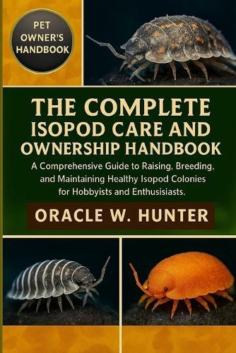 The Complete Isopod Care and Ownership Handbook: A Comprehensive Guide to Raising, Breeding, and Maintaining Healthy Isopod Colonies for Hobbyists and Enthusiasts.