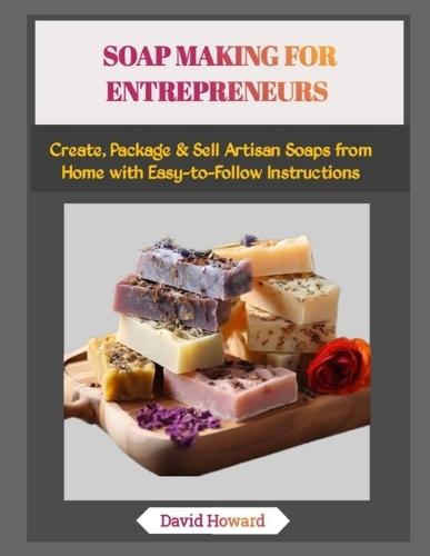 Soap Making for Entrepreneurs: Create, Package & Sell Artisan Soaps from Home with Easy-to-Follow Instructions