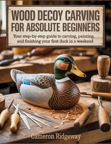 Wood Decoy Carving for Absolute Beginners: Your Step-by-Step Guide to Carving, Painting, and Finishing Your First Duck in a Weekend