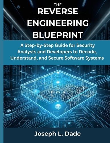 The Reverse Engineering Blueprint: A Step-by-Step Guide for Security Analysts and Developers to Decode, Understand, and Secure Software Systems