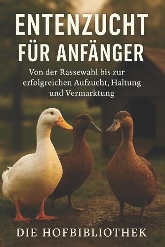 Entenzucht leicht gemacht: Der praxisnahe Ratgeber für Anfänger - von der Rassewahl über Aufzucht und Haltung bis zur erfolgreichen Vermarktung