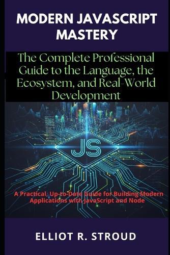 Modern JavaScript Mastery: The Complete Professional Guide to the Language, the Ecosystem, and Real-World Development: A Practical, Up-to-Date Guide for Building Modern Applications with JavaScript