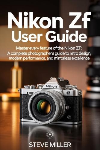 Nikon Zf User Guide: Master Every Feature of the Nikon Zf: A Complete Photographer's Guide to Retro Design, Modern Performance, and Mirrorless Excellence