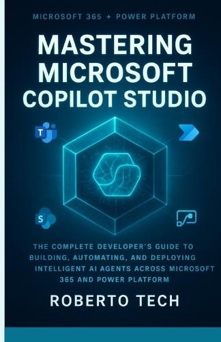 Mastering Microsoft Copilot Studio: The Complete Developer's Guide to Building, Automating, and Deploying Intelligent AI Agents Across Microsoft 365 and Power Platform