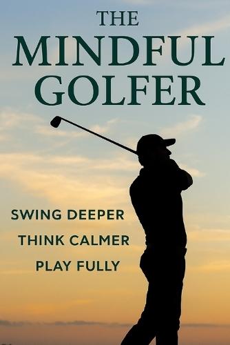 The Mindful Golfer: Swing Deeper, Think Calmer, Play Fully