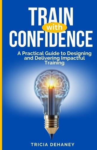 Train with Confidence: A Practical Guide to Designing and Delivering Impactful Training