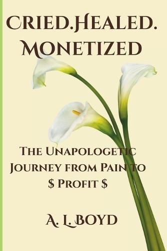 Cried.Healed.Monetized: The Unapologetic Journey from Pain to Profit