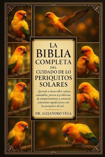 La Biblia Completa del Cuidado de Los Periritos Solares: Aprende a desarrollar rutinas saludables, prevenir problemas de comportamiento y construir conexiones significativas con los periquitos del sol.