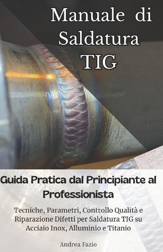 Manuale di Saldatura TIG: Guida Pratica dal Principiante al Professionista: Tecniche, Parametri, Controllo Qualità e Riparazione Difetti per Saldatura TIG su Acciaio Inox, Alluminio e Titanio