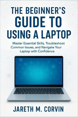 The Beginner's Guide to Using a Laptop: Master Essential Skills, Troubleshoot Common Issues, and Navigate Your Laptop with Confidence