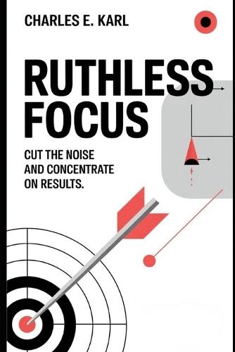 Ruthless Focus: Cut the Noise and Concentrate on Results