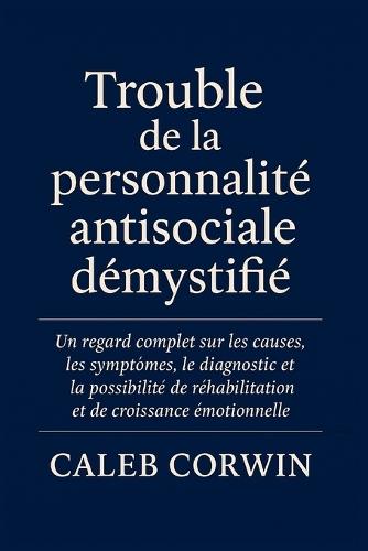 Trouble de la personnalité antisociale démystifié: Un regard complet sur les causes, les symptômes, le diagnostic et la possibilité de réhabilitation et de croissance émotionnelle