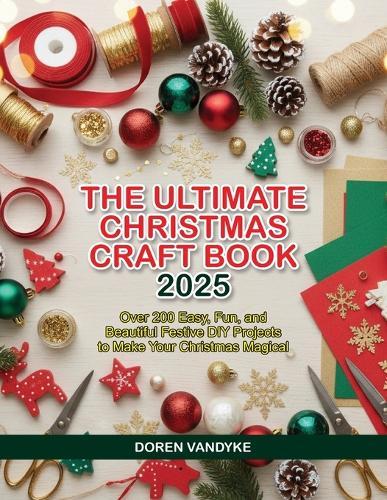 The Ultimate Christmas Craft Book 2025: Over 200 Easy, Fun, and Beautiful Festive DIY Projects to Make Your Christmas Magical