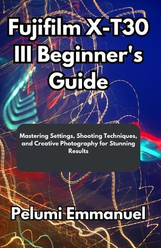 Fujifilm X-T30 III Beginner's Guide: Mastering Settings, Shooting Techniques, and Creative Photography for Stunning Results