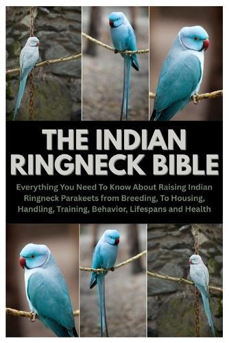 The Indian Ringneck Bible: Everything You Need To Know About Raising Indian Ringneck Parakeets from Breeding, To Housing, Handling, Training, Behavior, Lifespans and Health