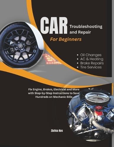 Car Troubleshooting and Repair for Beginners: Fix Engine, Brakes, Electrical and More with Step-by-Step Instructions to Save Hundreds on Mechanic Bills