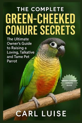 The Complete Green-Cheeked Conure Secrets: The Ultimate Owner's Guide to Raising a Loving, Talkative and Tame Pet Parrot