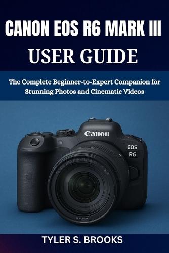 Canon EOS R6 Mark III User Guide: The Complete Beginner-to-Expert Companion for Stunning Photos and Cinematic Videos