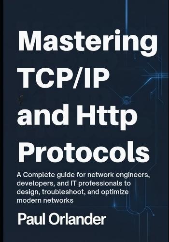 Mastering TCP/IP & HTTP Protocols: A Complete Guide for Network Engineers, Developers, and IT Professionals to Design, Troubleshoot, and Optimize Modern Networks