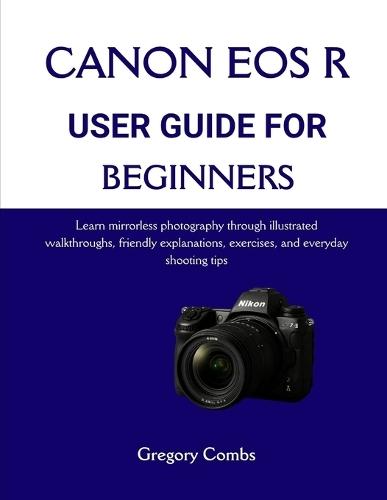 Canon EOS R User Guide for Beginners: Learn mirrorless photography through illustrated walkthroughs, friendly explanations, exercises, and everyday shooting tips