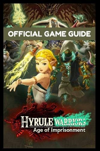 Hyrule Warriors Age of Imprisonments-The Official Game Guide: The Ultimate Walkthrough, Strategy, and Secrets Manual for Every Mission, Character, and Weapon
