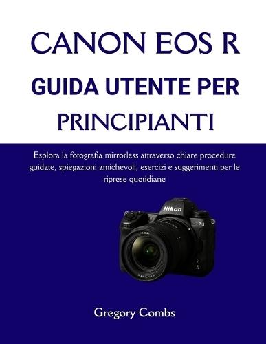 Canon EOS R Guida Utente Per Principianti: Esplora la fotografia mirrorless attraverso chiare procedure guidate, spiegazioni amichevoli, esercizi e suggerimenti per le riprese quotidiane