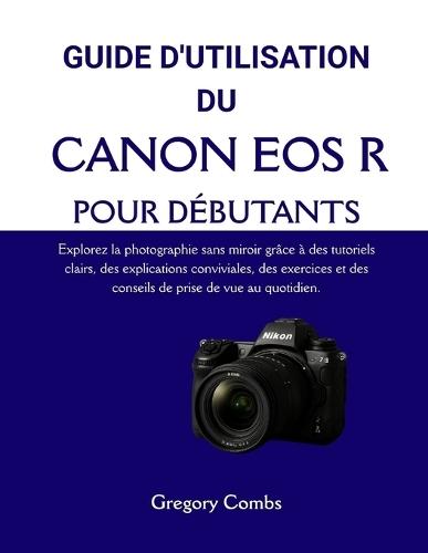 Guide d'Utilisation Du Canon EOS R Pour Débutants: Explorez la photographie sans miroir grâce à des tutoriels clairs, des explications conviviales, des exercices et des conseils de prise de vue au quotidien.