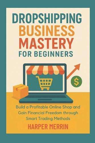 Dropshipping Business Mastery for Beginners: Build a Profitable Online Shop and Gain Financial Freedom through Smart Trading Methods