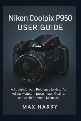 Nikon Coolpix P950 User Guide: A Straightforward Reference to Help you Adjust Modes, Improve Image Quality, and Avoid Common Mistakes