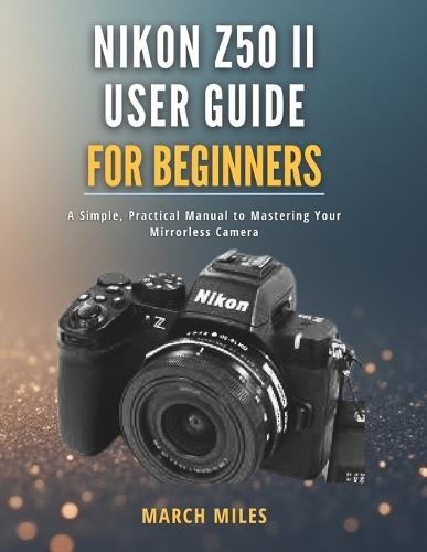 Nikon Z50 II User Guide for Beginners: A Simple, Practical Manual to Mastering Your Mirrorless Camera