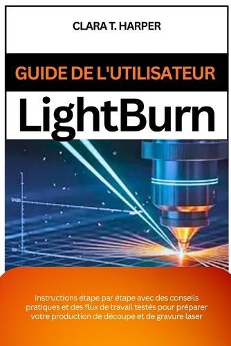 Guide de l'utilisateur Lightburn: Instructions étape par étape avec des conseils pratiques et des flux de travail testés pour préparer votre production de découpe et de gravure laser