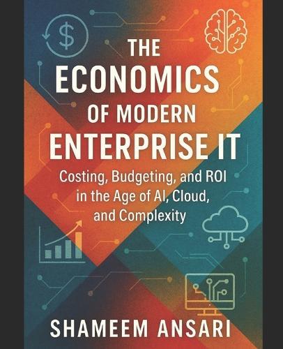 The Economics of Modern Enterprise IT: Costing, Budgeting, and ROI in the Age of AI, Cloud, and Complexity