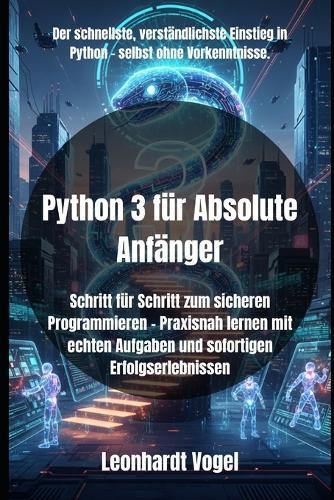 Python 3 für Absolute Anfänger: Schritt für Schritt zum sicheren Programmieren - Praxisnah lernen mit echten Aufgaben und sofortigen Erfolgserlebnissen
