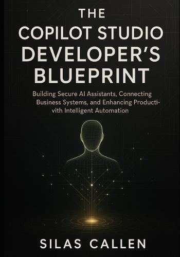 The Copilot Studio Developer's Blueprint: Building Secure AI Assistants, Connecting Business Systems, and Enhancing Productivity with Intelligent Automation