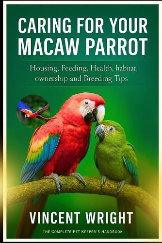 Caring for Your Macaw Parrot: Housing, Feeding, Health, habitat, ownership and Breeding Tips