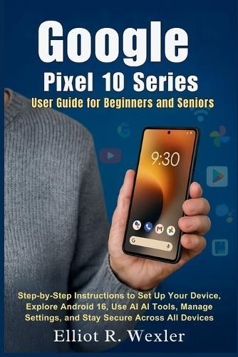 Google Pixel 10 Series User Guide for Beginners and Seniors: Step-by-Step Instructions to Set Up Your Device, Explore Android 16, Use AI Tools, Manage Settings, and Stay Secure Across All Devices