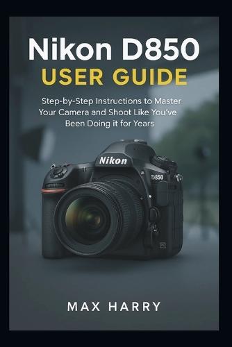 Nikon D850 User Guide: A Practical Handbook for Adjusting Settings, Handling Light, and Getting Sharper Photos