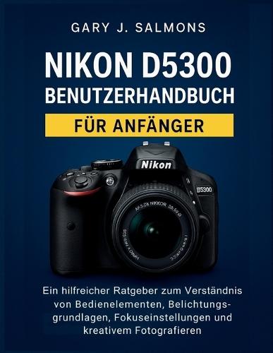 Nikon D5300 Benutzerhandbuch für Anfänger: Ein hilfreicher Ratgeber zum Verständnis von Bedienelementen, Belichtungsgrundlagen, Fokuseinstellungen und kreativem Fotografieren